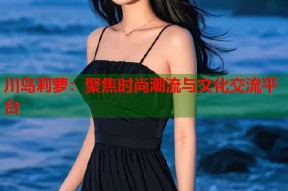 川岛莉萝：聚焦时尚潮流与文化交流平台
