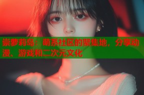 崇萝莉岛：萌系社区的聚集地，分享动漫、游戏和二次元文化