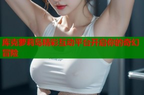 库克萝莉岛精彩互动平台开启你的奇幻冒险