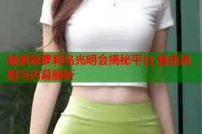 杨紫琼萝莉岛光明会揭秘平台 直击真相与内幕解析