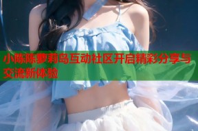 小陈陈萝莉岛互动社区开启精彩分享与交流新体验