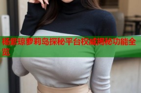 杨紫琼萝莉岛探秘平台权威揭秘功能全览