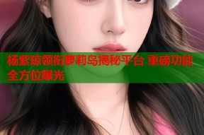 杨紫琼领衔萝莉岛揭秘平台 重磅功能全方位曝光