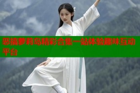 恶搞萝莉岛精彩合集一站体验趣味互动平台