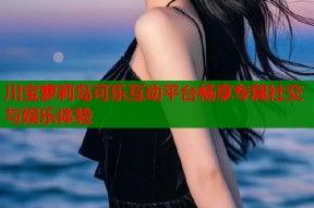 川宝萝莉岛可乐互动平台畅享专属社交与娱乐体验