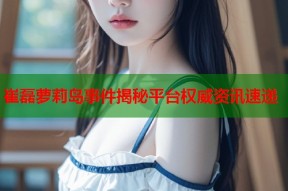崔磊萝莉岛事件揭秘平台权威资讯速递
