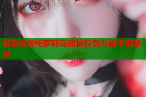 杨紫琼揭秘萝莉岛黑幕权贵内幕平家曝光