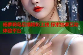 杨萝莉岛后续精彩上线 探索独家互动体验平台