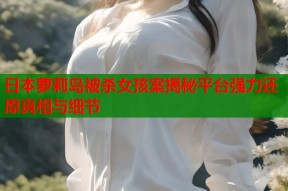 日本萝莉岛被杀女孩案揭秘平台强力还原真相与细节