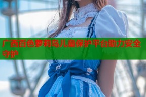 广西百色萝莉岛儿童保护平台助力安全守护
