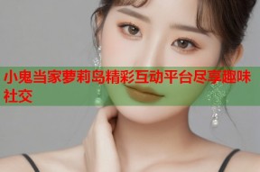 小鬼当家萝莉岛精彩互动平台尽享趣味社交