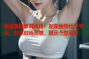 探索黑暗萝莉风格：发现独特社交平台，分享时尚灵感，展示个性风采