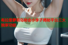 希拉里萝莉岛秘会小李子揭秘平台三大独家功能