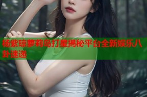 杨紫琼萝莉岛打星揭秘平台全新娱乐八卦速递