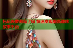 托尼去萝莉岛了吗 快速发现最新趣味故事平台