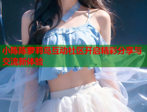 小陈陈萝莉岛互动社区开启精彩分享与交流新体验  第1张