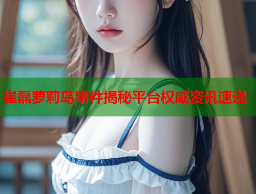 崔磊萝莉岛事件揭秘平台权威资讯速递  第1张