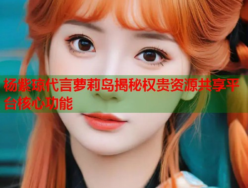 杨紫琼代言萝莉岛揭秘权贵资源共享平台核心功能  第1张
