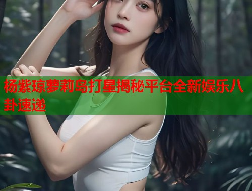 杨紫琼萝莉岛打星揭秘平台全新娱乐八卦速递  第1张