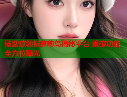 杨紫琼领衔萝莉岛揭秘平台 重磅功能全方位曝光  第1张