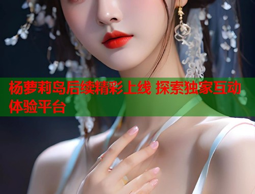 杨萝莉岛后续精彩上线 探索独家互动体验平台  第1张